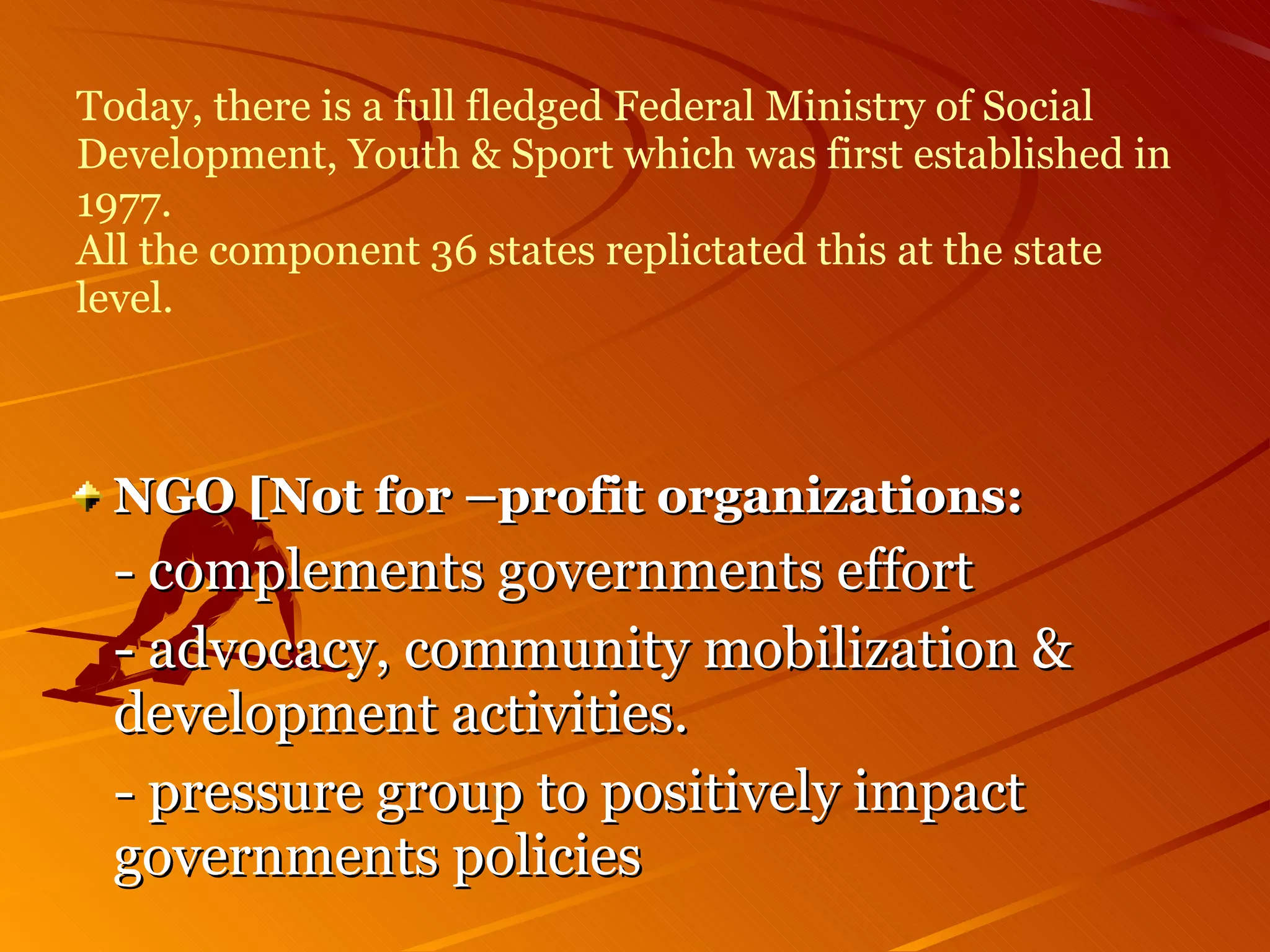 Today, there is a full fledged Federal Ministry of Social Development, Youth & Sport which was first established in 1977. All the component 36 states replictated this at the state level. NGO [Not for –profit organizations: - complements governments effort  - advocacy, community mobilization &  development activities. - pressure group to positively impact  governments policies 