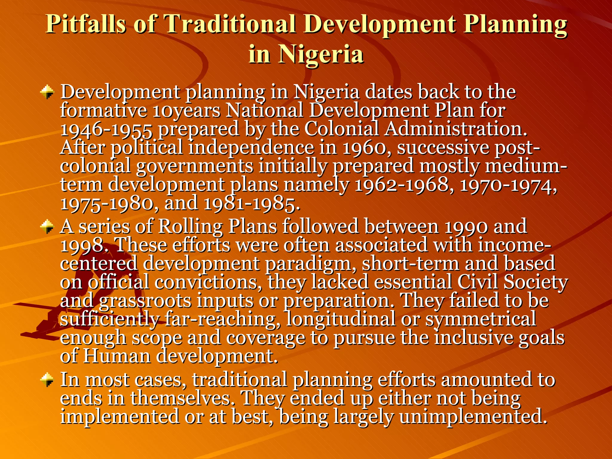 Pitfalls of Traditional Development Planning in Nigeria Development planning in Nigeria dates back to the formative 10years National Development Plan for 1946-1955 prepared by the Colonial Administration. After political independence in 1960, successive post-colonial governments initially prepared mostly medium-term development plans namely 1962-1968, 1970-1974, 1975-1980, and 1981-1985. A series of Rolling Plans followed between 1990 and 1998. These efforts were often associated with income-centered development paradigm, short-term and based on official convictions, they lacked essential Civil Society and grassroots inputs or preparation. They failed to be sufficiently far-reaching, longitudinal or symmetrical enough scope and coverage to pursue the inclusive goals of Human development. In most cases, traditional planning efforts amounted to ends in themselves. They ended up either not being implemented or at best, being largely unimplemented. 