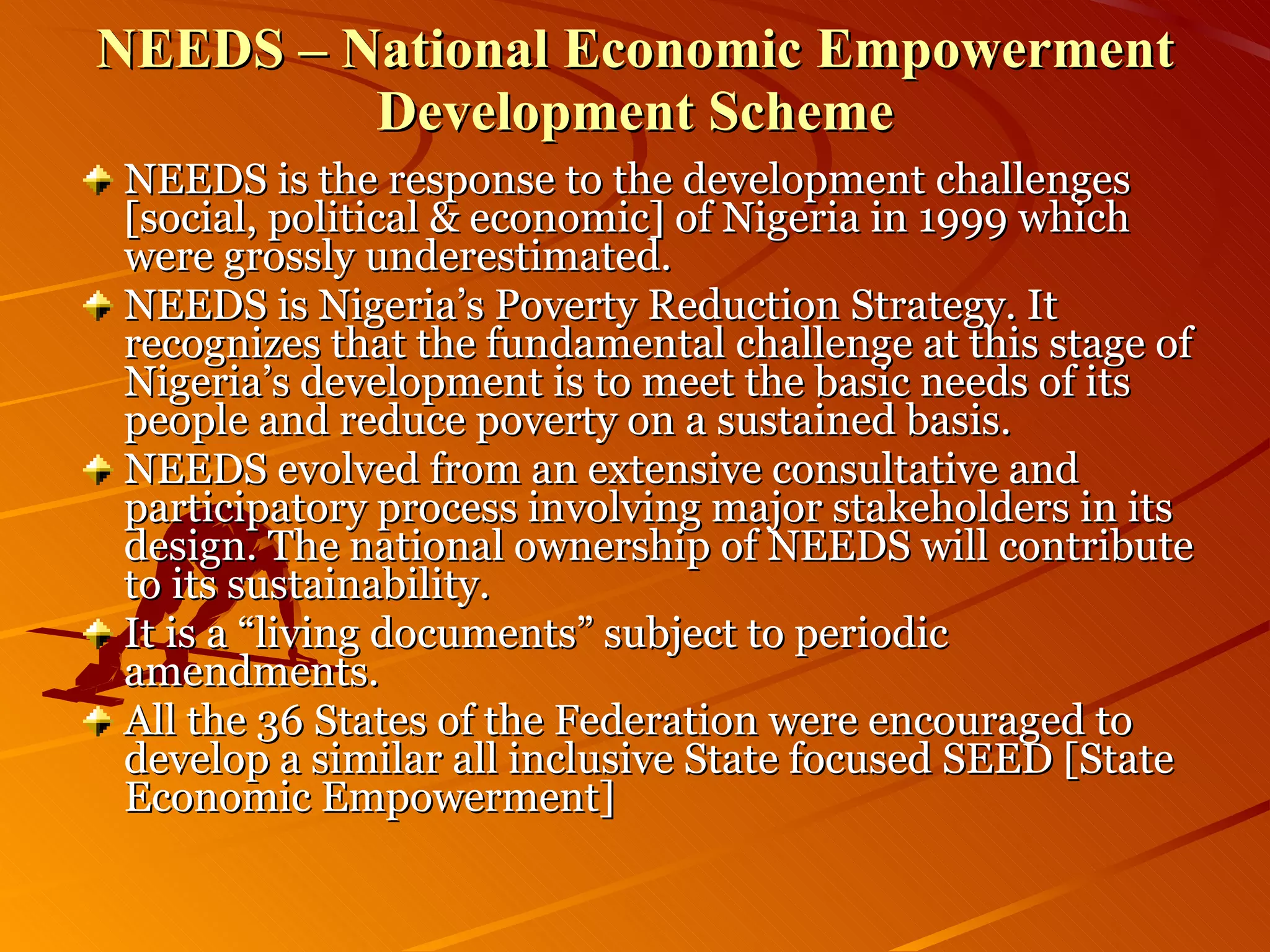 NEEDS – National Economic Empowerment Development Scheme NEEDS is the response to the development challenges [social, political & economic] of Nigeria in 1999 which were grossly underestimated. NEEDS is Nigeria’s Poverty Reduction Strategy. It recognizes that the fundamental challenge at this stage of Nigeria’s development is to meet the basic needs of its people and reduce poverty on a sustained basis. NEEDS evolved from an extensive consultative and participatory process involving major stakeholders in its design. The national ownership of NEEDS will contribute to its sustainability. It is a “living documents” subject to periodic amendments. All the 36 States of the Federation were encouraged to develop a similar all inclusive State focused SEED [State Economic Empowerment]  