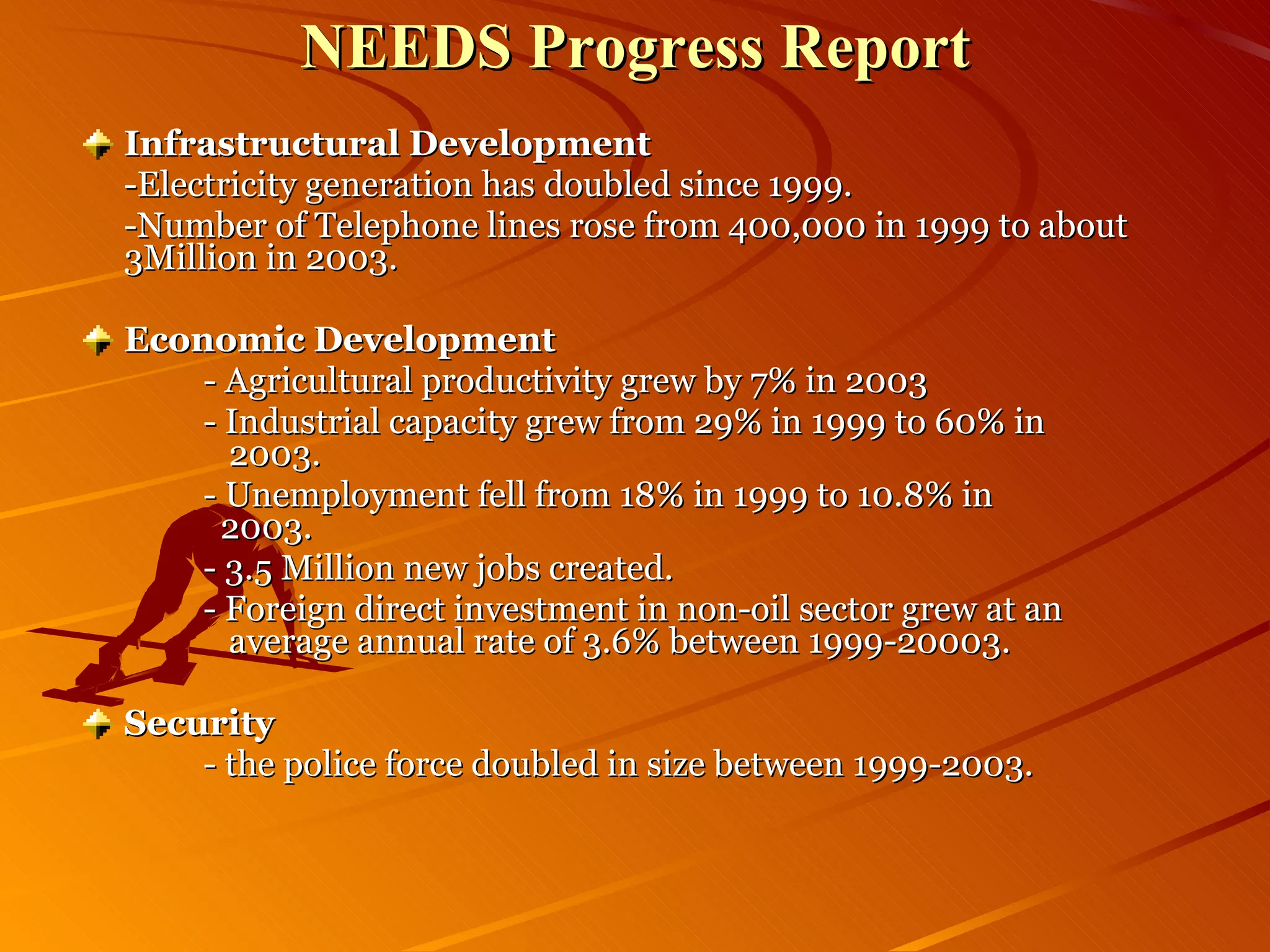 NEEDS Progress Report Infrastructural Development -Electricity generation has doubled since 1999. -Number of Telephone lines rose from 400,000 in 1999 to about 3Million in 2003. Economic Development - Agricultural productivity grew by 7% in 2003 - Industrial capacity grew from 29% in 1999 to 60% in      2003. - Unemployment fell from 18% in 1999 to 10.8% in      2003. - 3.5 Million new jobs created. - Foreign direct investment in non-oil sector grew at an    average annual rate of 3.6% between 1999-20003. Security - the police force doubled in size between 1999-2003. 