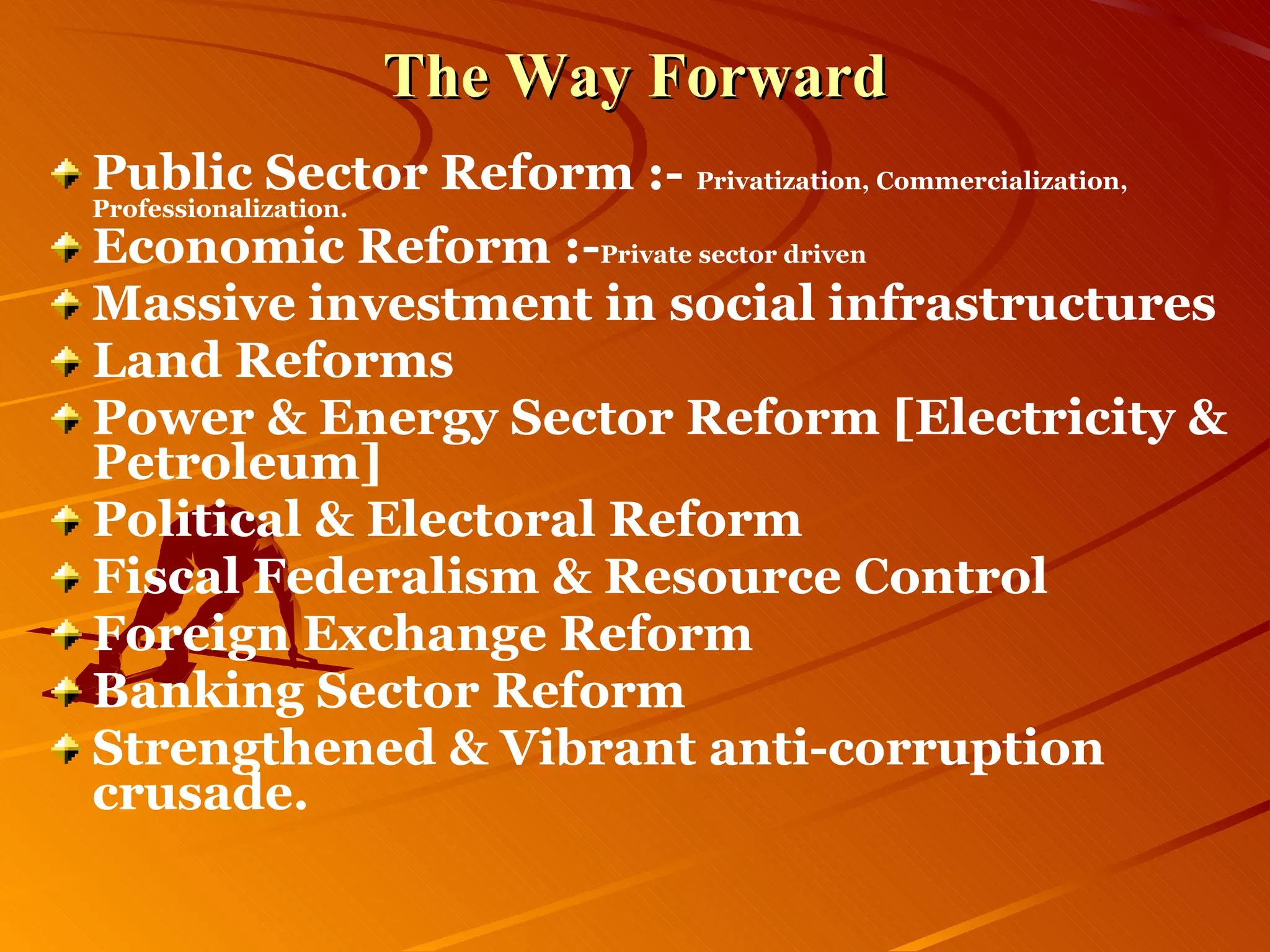 The Way Forward Public Sector Reform :-  Privatization, Commercialization, Professionalization. Economic Reform :- Private sector driven Massive investment in social infrastructures Land Reforms Power & Energy Sector Reform [Electricity & Petroleum] Political & Electoral Reform Fiscal Federalism & Resource Control Foreign Exchange Reform Banking Sector Reform Strengthened & Vibrant anti-corruption crusade. 