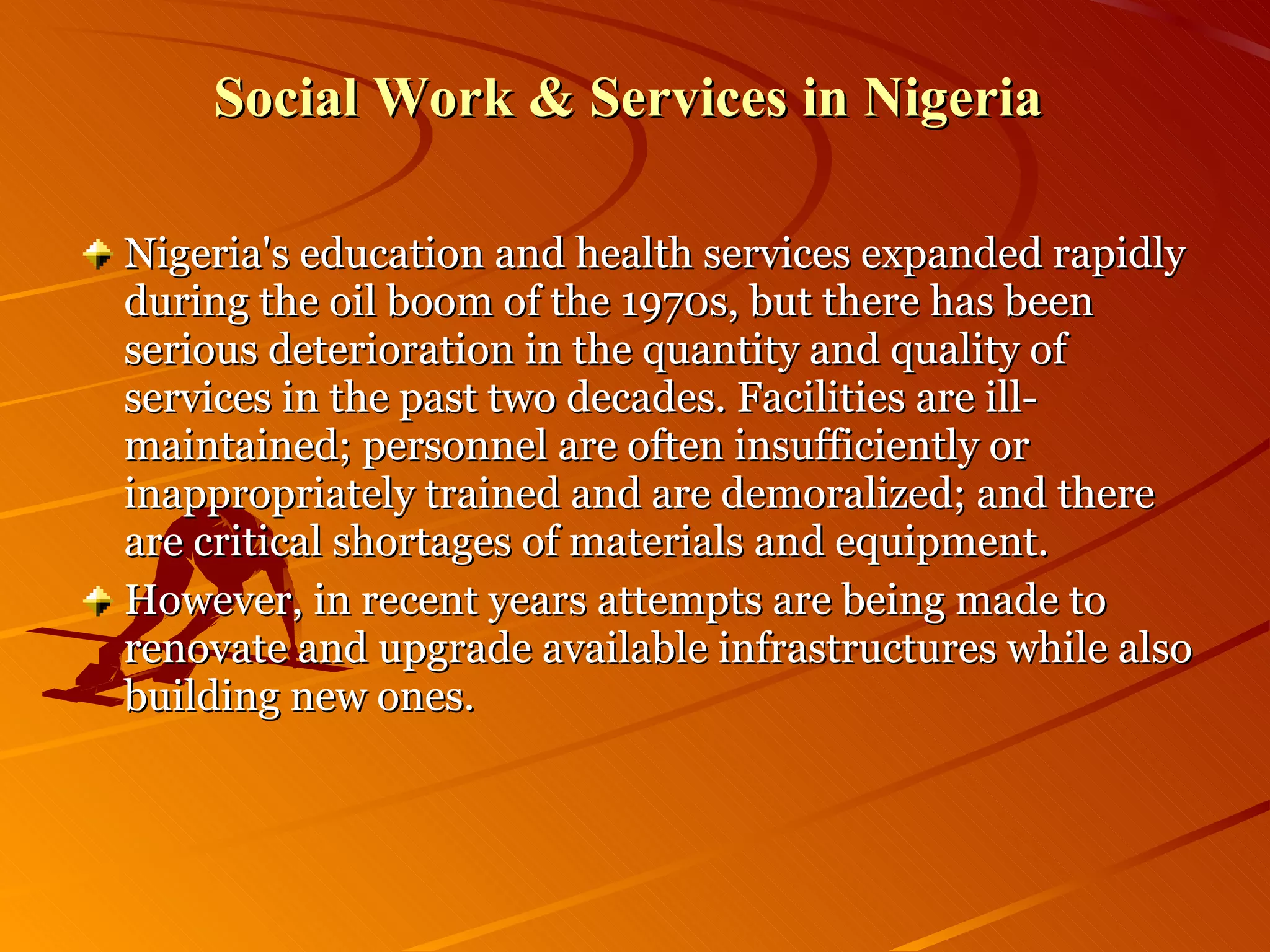Social Work & Services in Nigeria  Nigeria's education and health services expanded rapidly during the oil boom of the 1970s, but there has been serious deterioration in the quantity and quality of services in the past two decades. Facilities are ill-maintained; personnel are often insufficiently or inappropriately trained and are demoralized; and there are critical shortages of materials and equipment.  However, in recent years attempts are being made to renovate and upgrade available infrastructures while also building new ones. 