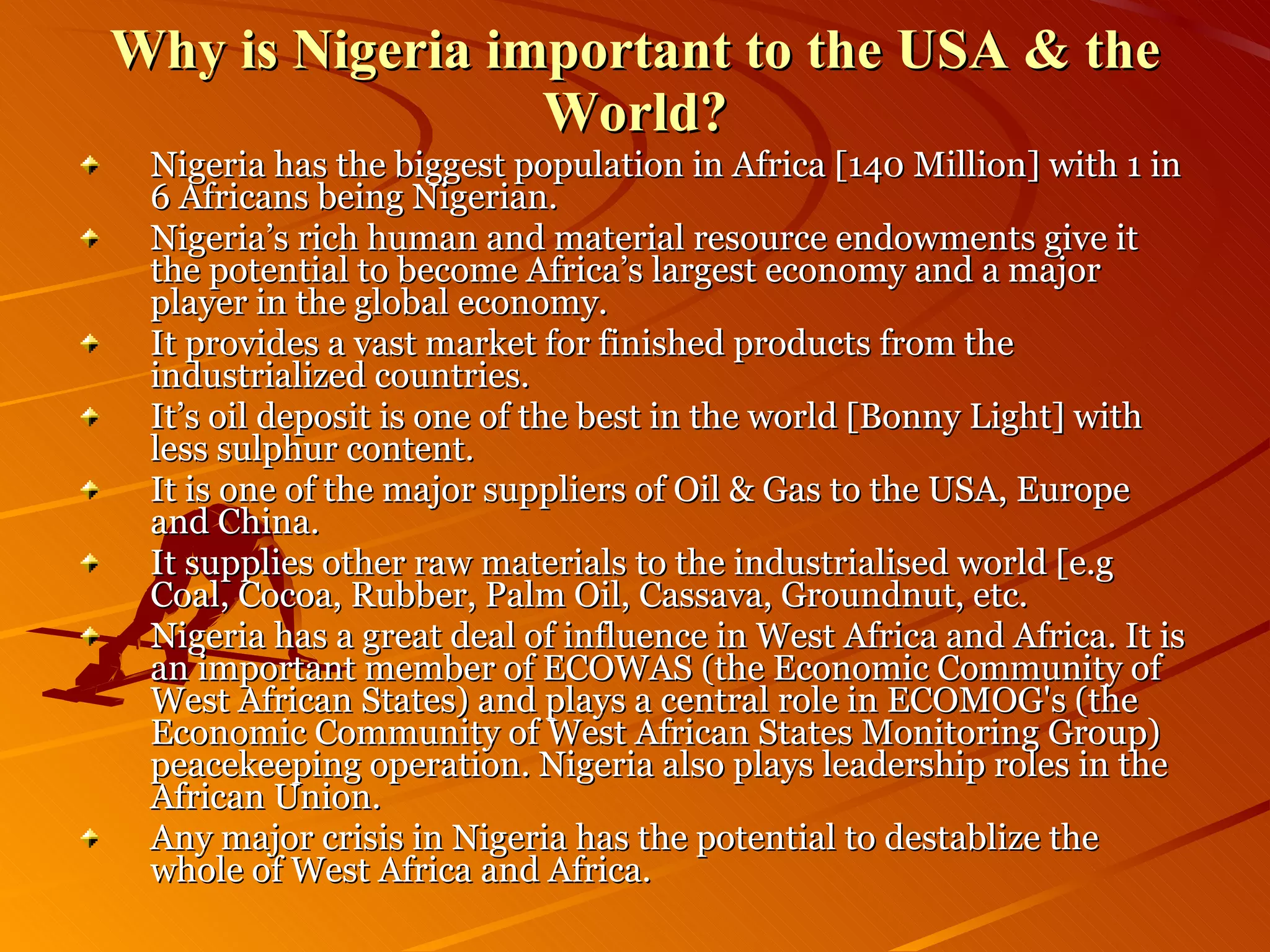 Nigeria has the biggest population in Africa [140 Million] with 1 in 6 Africans being Nigerian.  Nigeria’s rich human and material resource endowments give it the potential to become Africa’s largest economy and a major player in the global economy. It provides a vast market for finished products from the industrialized countries. It’s oil deposit is one of the best in the world [Bonny Light] with less sulphur content. It is one of the major suppliers of Oil & Gas to the USA, Europe and China. It supplies other raw materials to the industrialised world [e.g Coal, Cocoa, Rubber, Palm Oil, Cassava, Groundnut, etc. Nigeria has a great deal of influence in West Africa and Africa. It is an important member of ECOWAS (the Economic Community of West African States) and plays a central role in ECOMOG's (the Economic Community of West African States Monitoring Group) peacekeeping operation. Nigeria also plays leadership roles in the African Union. Any major crisis in Nigeria has the potential to destablize the whole of West Africa and Africa. Why is Nigeria important to the USA & the World? 