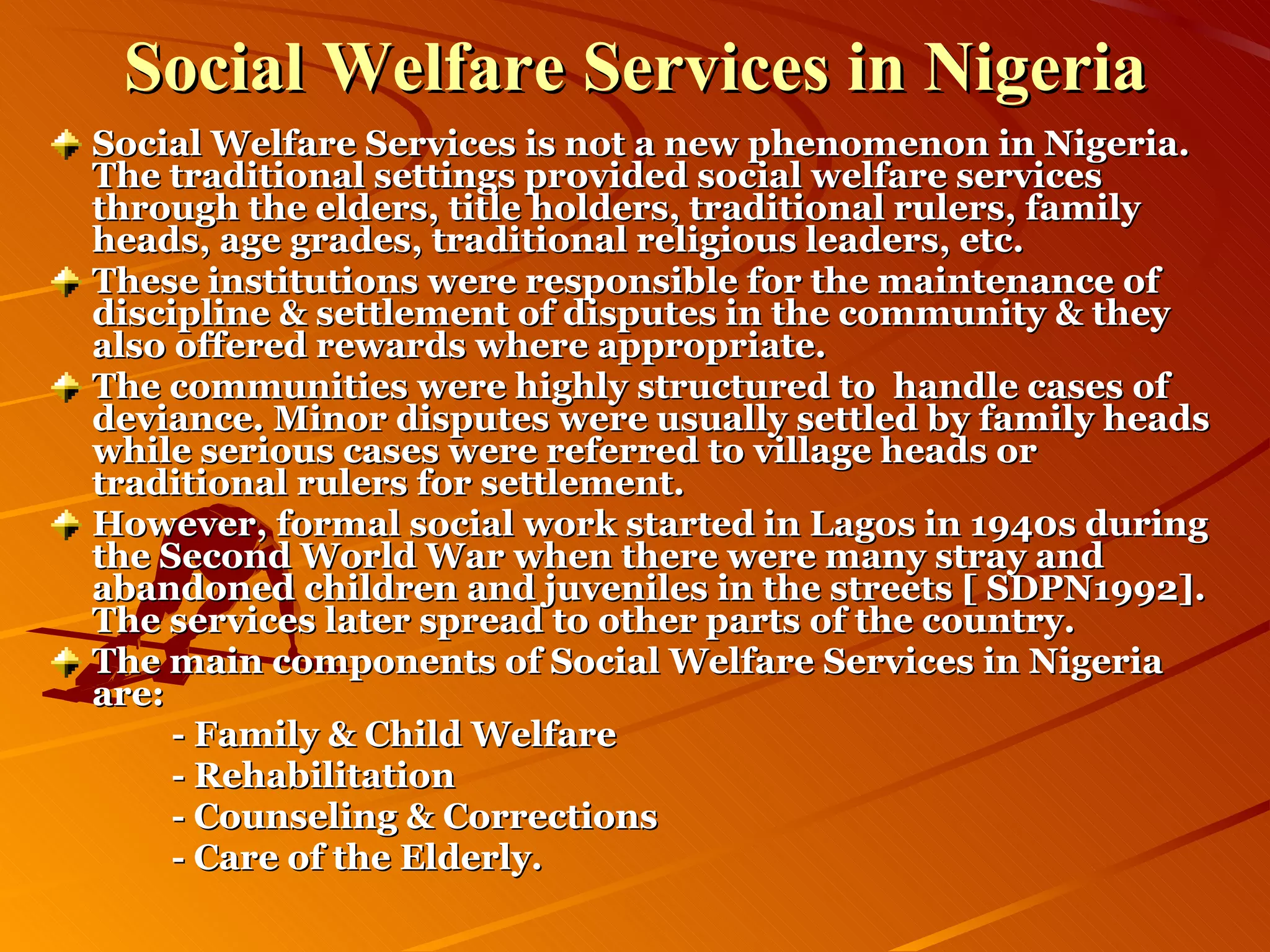 Social Welfare Services in Nigeria Social Welfare Services is not a new phenomenon in Nigeria. The traditional settings provided social welfare services through the elders, title holders, traditional rulers, family heads, age grades, traditional religious leaders, etc. These institutions were responsible for the maintenance of discipline & settlement of disputes in the community & they also offered rewards where appropriate. The communities were highly structured to  handle cases of deviance. Minor disputes were usually settled by family heads while serious cases were referred to village heads or traditional rulers for settlement. However, formal social work started in Lagos in 1940s during the Second World War when there were many stray and abandoned children and juveniles in the streets [ SDPN1992]. The services later spread to other parts of the country. The main components of Social Welfare Services in Nigeria are: - Family & Child Welfare - Rehabilitation - Counseling & Corrections - Care of the Elderly.   