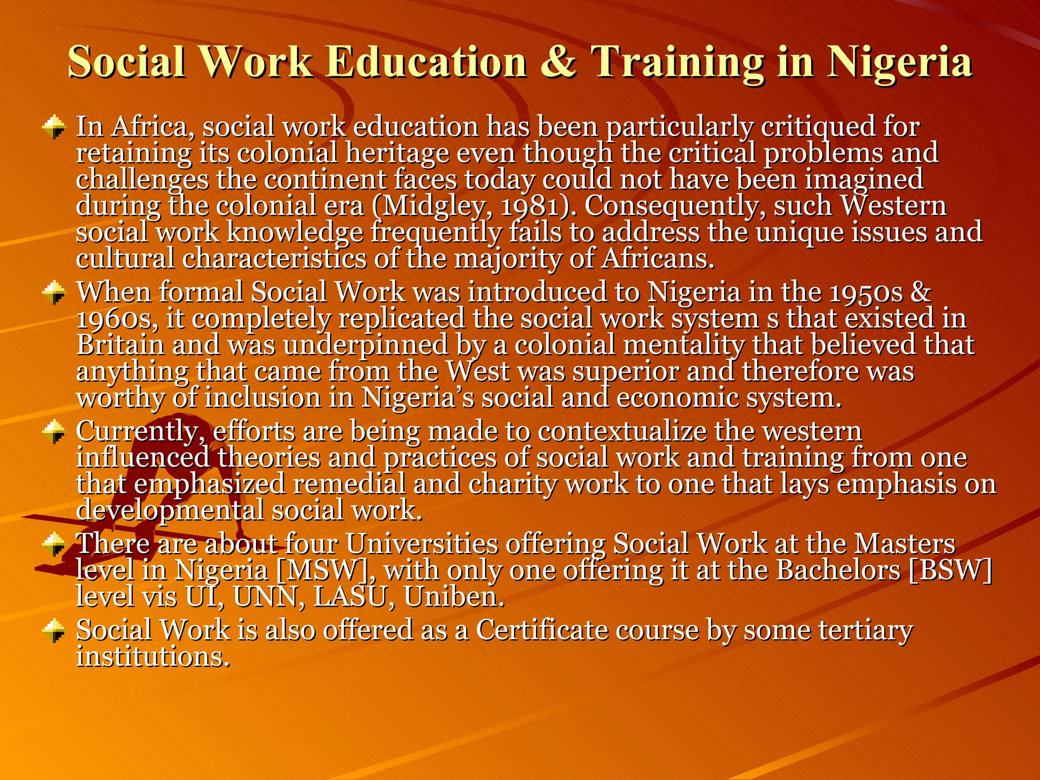 Social Work Education & Training in Nigeria In Africa, social work education has been particularly critiqued for retaining its colonial heritage even though the critical problems and challenges the continent faces today could not have been imagined during the colonial era (Midgley, 1981). Consequently, such Western social work knowledge frequently fails to address the unique issues and cultural characteristics of the majority of Africans. When formal Social Work was introduced to Nigeria in the 1950s & 1960s, it completely replicated the social work system s that existed in Britain and was underpinned by a colonial mentality that believed that anything that came from the West was superior and therefore was worthy of inclusion in Nigeria’s social and economic system. Currently, efforts are being made to contextualize the western influenced theories and practices of social work and training from one that emphasized remedial and charity work to one that lays emphasis on developmental social work. There are about four Universities offering Social Work at the Masters level in Nigeria [MSW], with only one offering it at the Bachelors [BSW] level vis UI, UNN, LASU, Uniben. Social Work is also offered as a Certificate course by some tertiary institutions. 