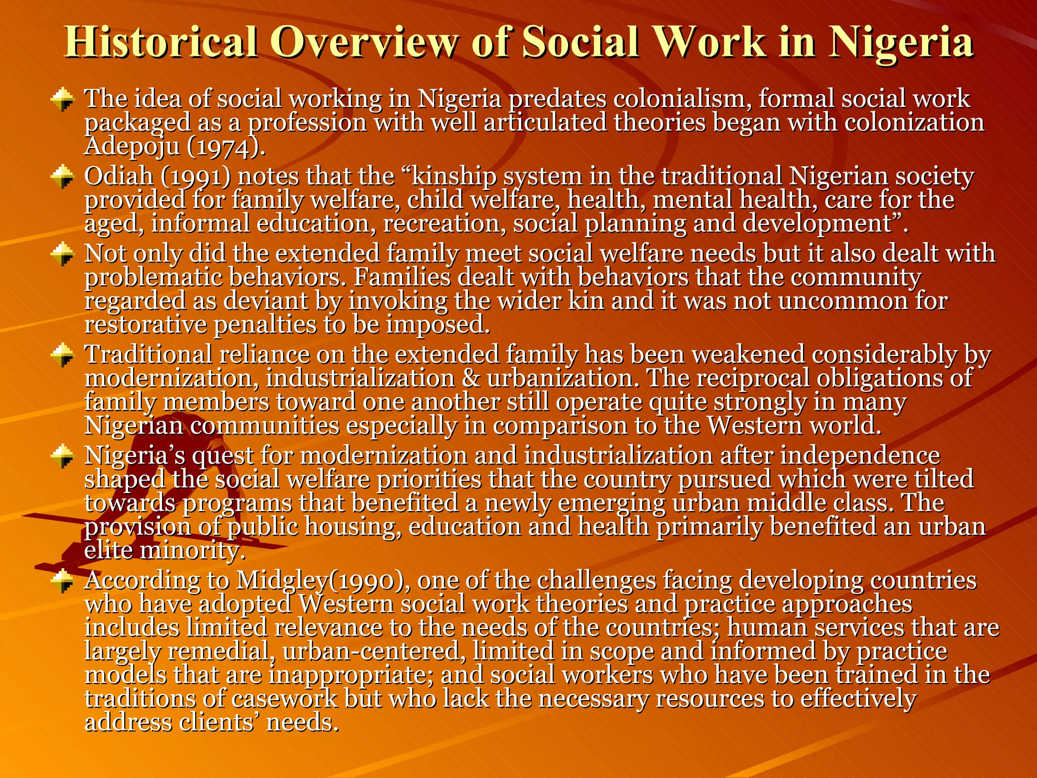Historical Overview of Social Work in Nigeria The idea of social working in Nigeria predates colonialism, formal social work packaged as a profession with well articulated theories began with colonization Adepoju (1974). Odiah (1991) notes that the “kinship system in the traditional Nigerian society provided for family welfare, child welfare, health, mental health, care for the aged, informal education, recreation, social planning and development”. Not only did the extended family meet social welfare needs but it also dealt with problematic behaviors. Families dealt with behaviors that the community regarded as deviant by invoking the wider kin and it was not uncommon for restorative penalties to be imposed. Traditional reliance on the extended family has been weakened considerably by modernization, industrialization & urbanization. The reciprocal obligations of family members toward one another still operate quite strongly in many Nigerian communities especially in comparison to the Western world. Nigeria’s quest for modernization and industrialization after independence shaped the social welfare priorities that the country pursued which were tilted towards programs that benefited a newly emerging urban middle class. The provision of public housing, education and health primarily benefited an urban elite minority. According to Midgley(1990), one of the challenges facing developing countries who have adopted Western social work theories and practice approaches includes limited relevance to the needs of the countries; human services that are largely remedial, urban-centered, limited in scope and informed by practice models that are inappropriate; and social workers who have been trained in the traditions of casework but who lack the necessary resources to effectively address clients’ needs. 