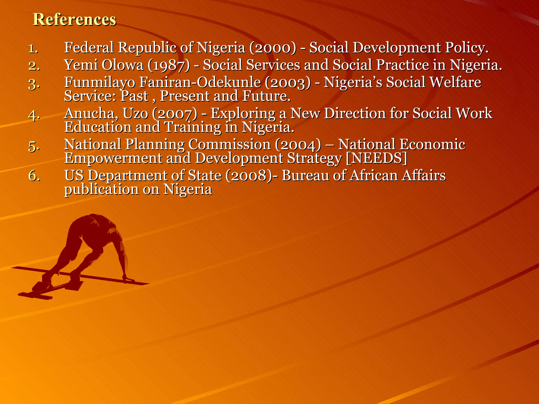 References Federal Republic of Nigeria (2000) - Social Development Policy.  Yemi Olowa (1987) - Social Services and Social Practice in Nigeria. Funmilayo Faniran-Odekunle (2003) - Nigeria’s Social Welfare Service: Past , Present and Future. Anucha, Uzo (2007) - Exploring a New Direction for Social Work Education and Training in Nigeria. National Planning Commission (2004) – National Economic Empowerment and Development Strategy [NEEDS] US Department of State (2008)- Bureau of African Affairs publication on Nigeria 