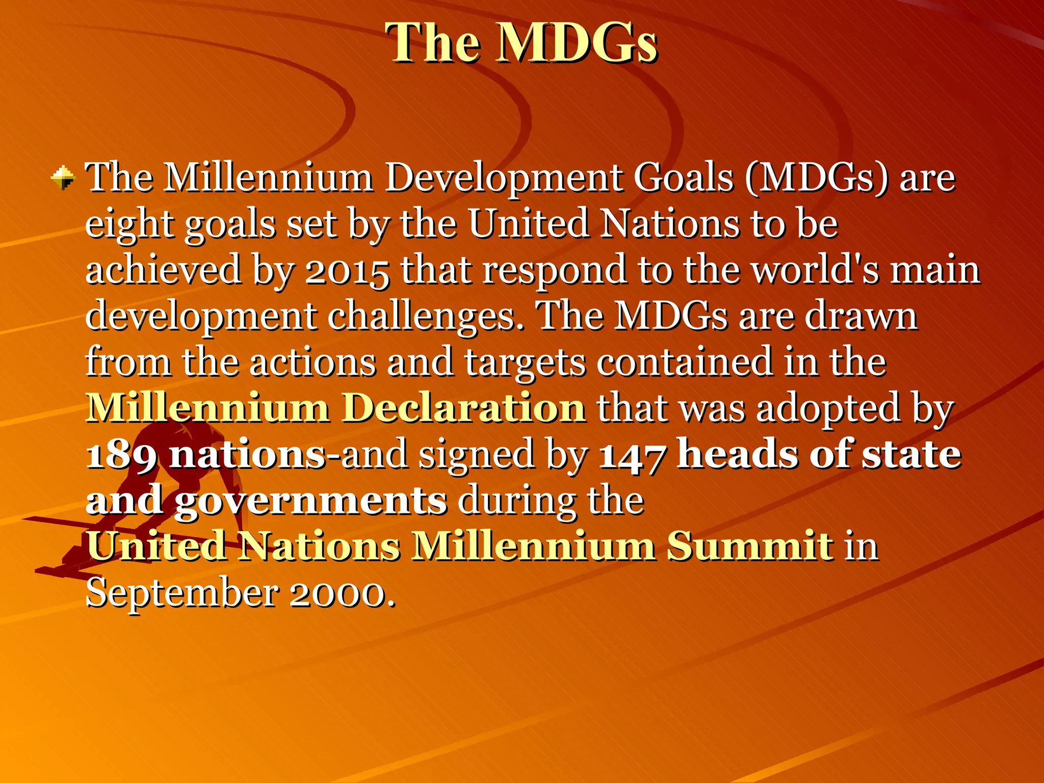 The MDGs The Millennium Development Goals (MDGs) are eight goals set by the United Nations to be achieved by 2015 that respond to the world's main development challenges. The MDGs are drawn from the actions and targets contained in the  Millennium Declaration  that was adopted by  189 nations -and signed by  147 heads of state and governments  during the  United Nations Millennium Summit   in September 2000.  