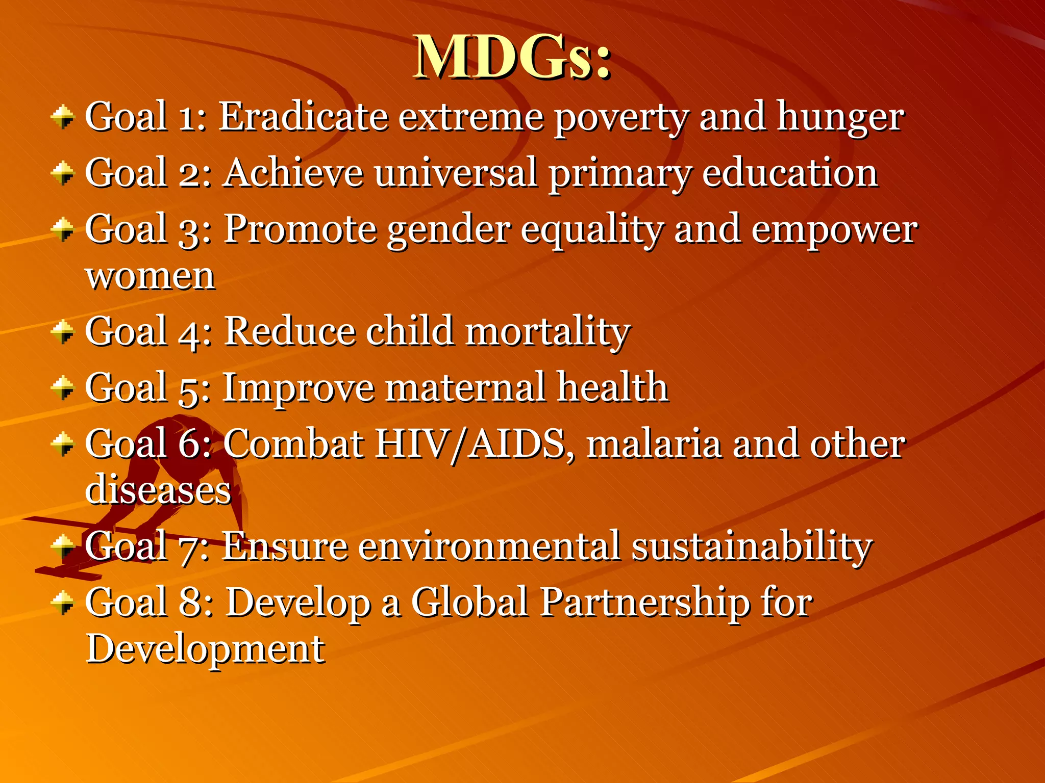 MDGs: Goal 1: Eradicate extreme poverty and hunger  Goal 2: Achieve universal primary education  Goal 3: Promote gender equality and empower women  Goal 4: Reduce child mortality  Goal 5: Improve maternal health  Goal 6: Combat HIV/AIDS, malaria and other diseases  Goal 7: Ensure environmental sustainability  Goal 8: Develop a Global Partnership for Development  