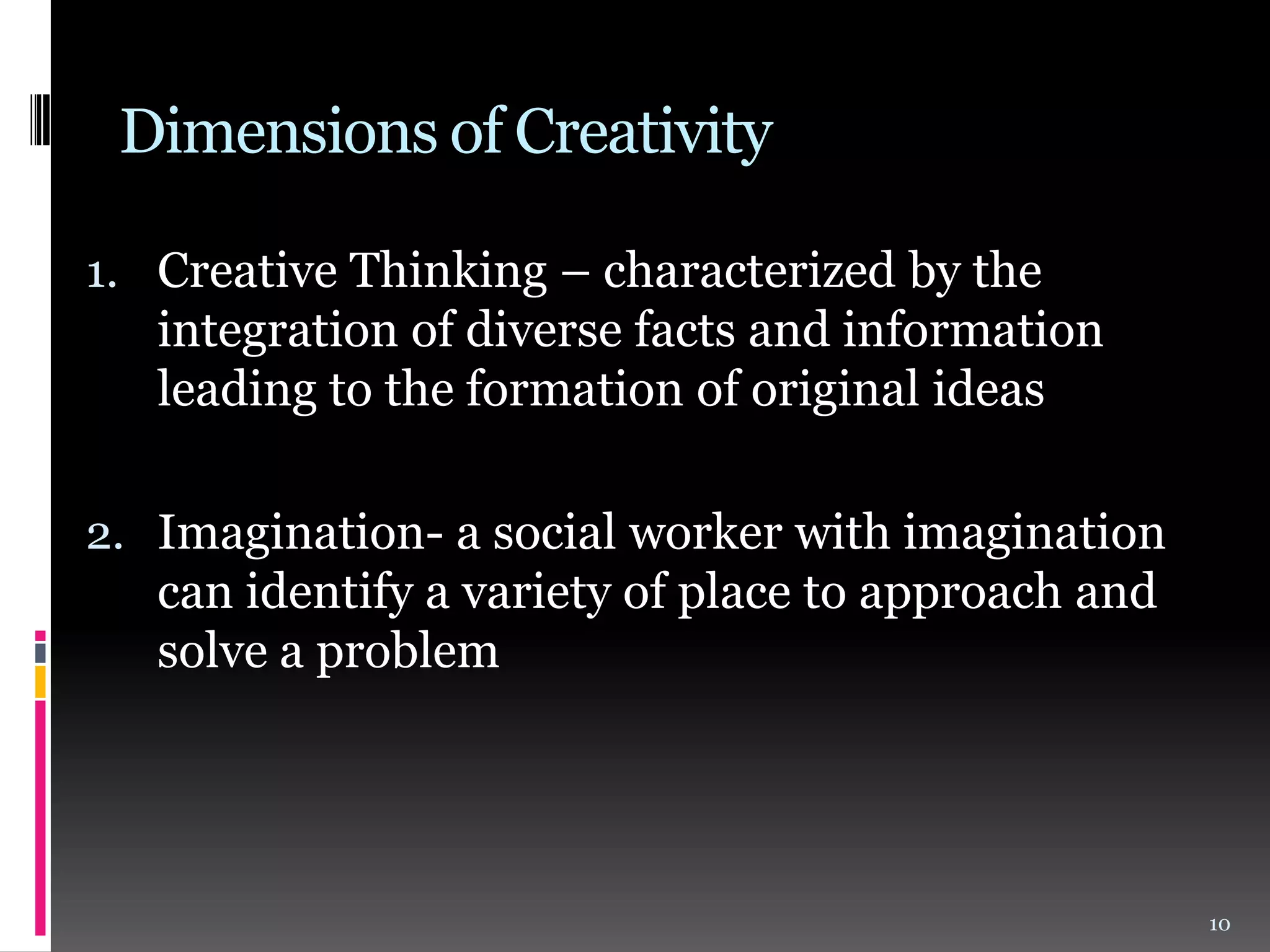 Dimensions of Creativity
1. Creative Thinking – characterized by the

integration of diverse facts and information
leading to the formation of original ideas
2. Imagination- a social worker with imagination
can identify a variety of place to approach and
solve a problem

10

 