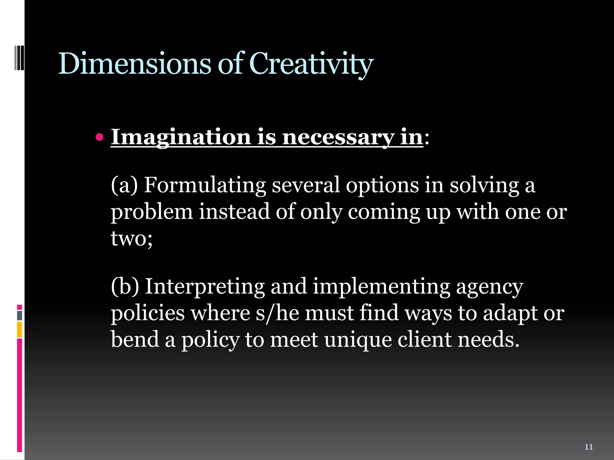 Dimensions of Creativity
 Imagination is necessary in:

(a) Formulating several options in solving a
problem instead of only coming up with one or
two;
(b) Interpreting and implementing agency
policies where s/he must find ways to adapt or
bend a policy to meet unique client needs.

11

 