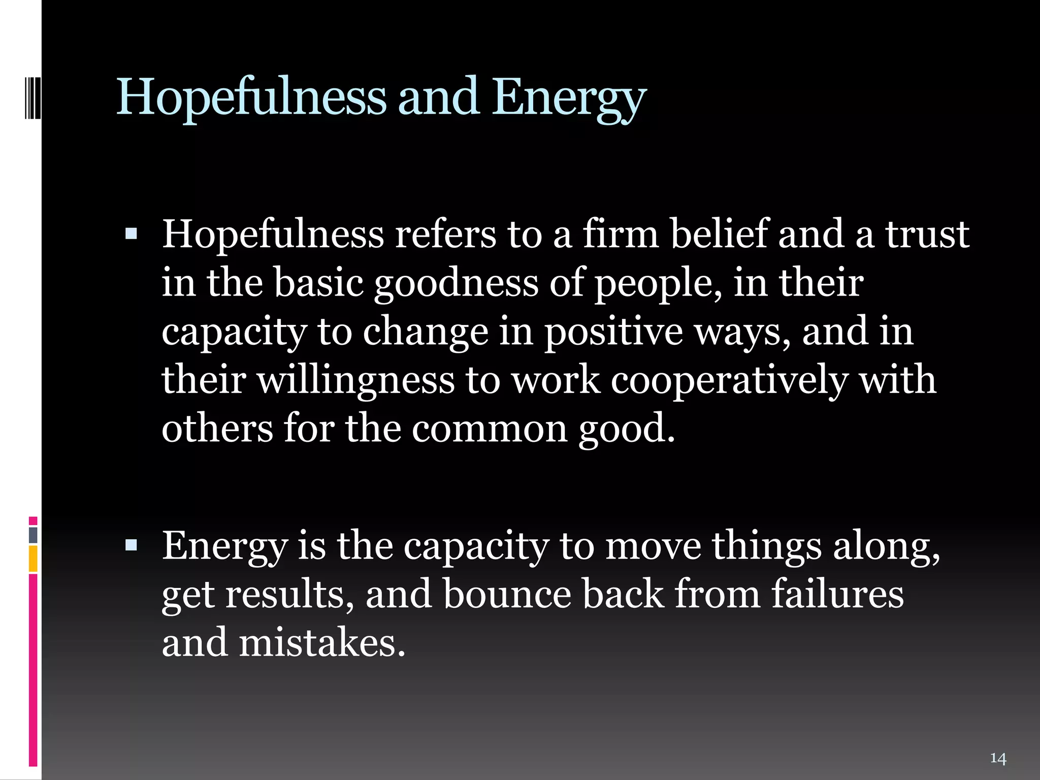 Hopefulness and Energy
 Hopefulness refers to a firm belief and a trust
in the basic goodness of people, in their

capacity to change in positive ways, and in
their willingness to work cooperatively with
others for the common good.
 Energy is the capacity to move things along,
get results, and bounce back from failures
and mistakes.
14

 