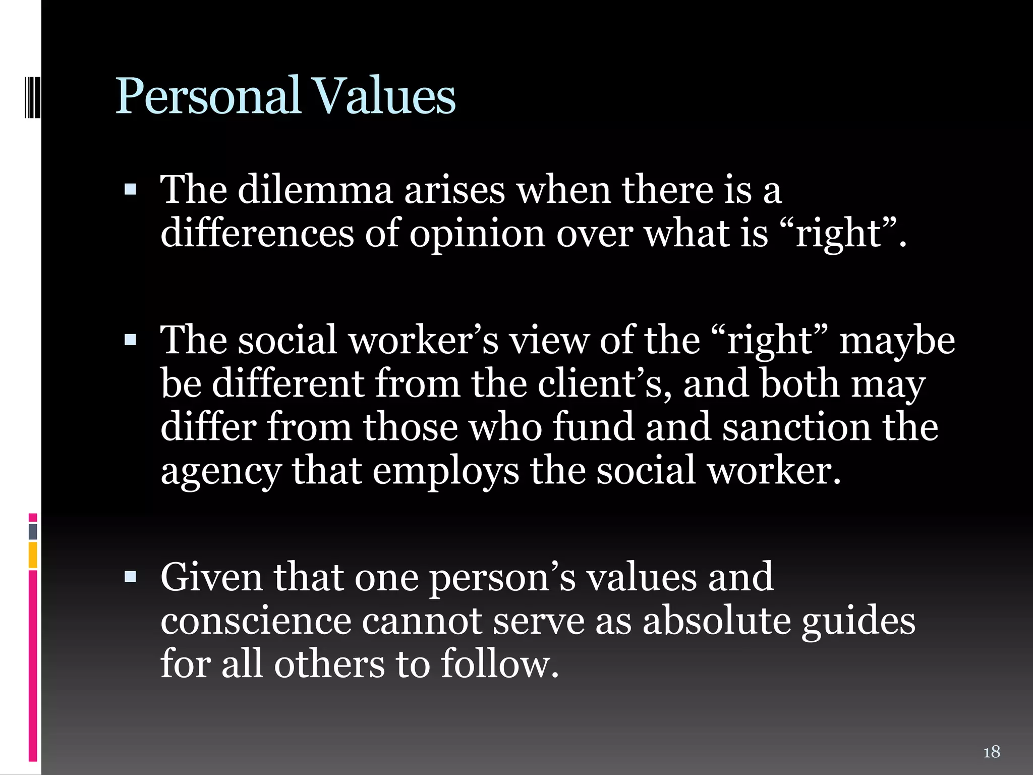 Personal Values
 The dilemma arises when there is a
differences of opinion over what is “right”.
 The social worker’s view of the “right” maybe
be different from the client’s, and both may

differ from those who fund and sanction the
agency that employs the social worker.

 Given that one person’s values and

conscience cannot serve as absolute guides
for all others to follow.
18

 