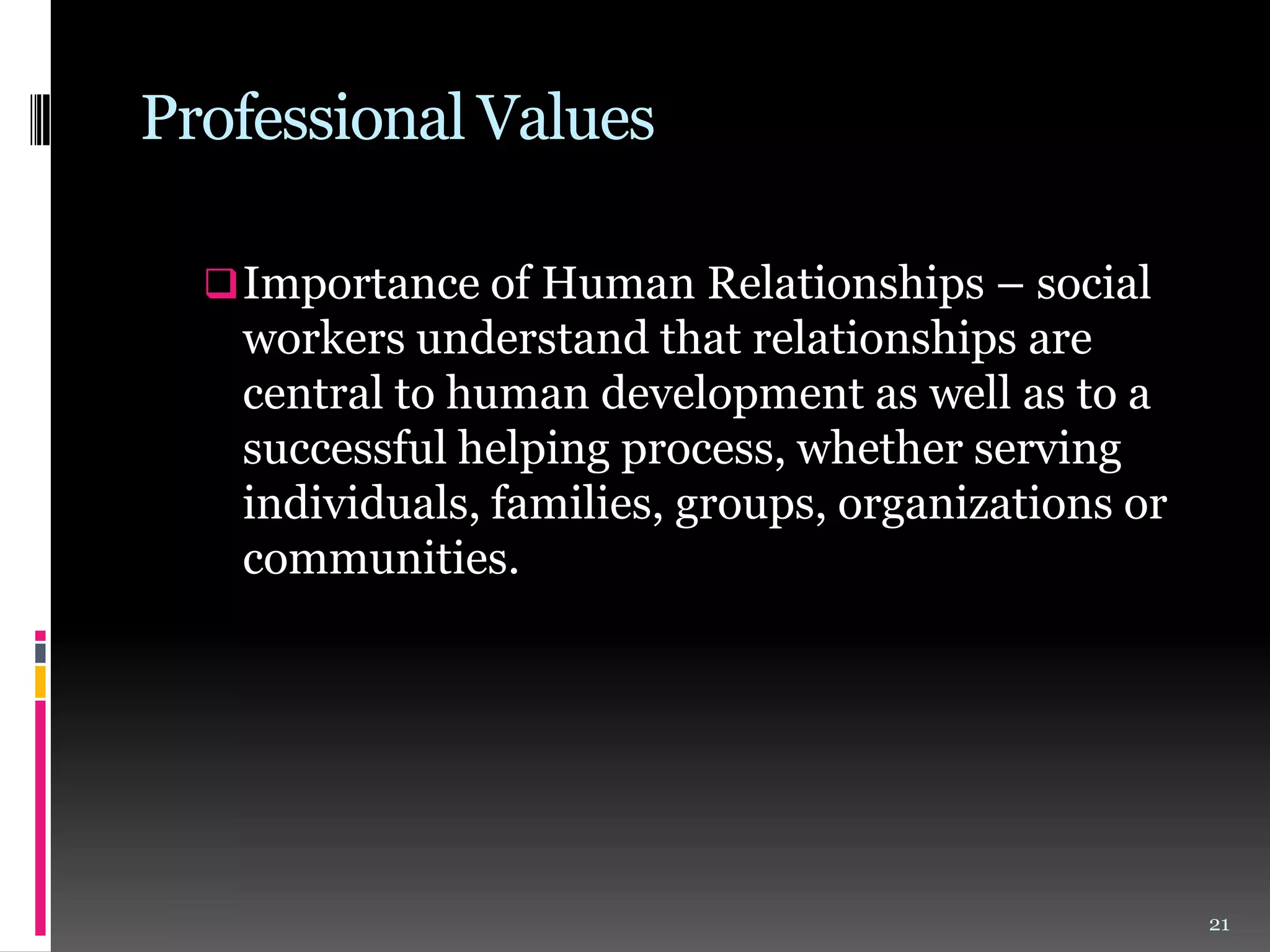 Professional Values
 Importance of Human Relationships – social

workers understand that relationships are
central to human development as well as to a
successful helping process, whether serving
individuals, families, groups, organizations or
communities.

21

 