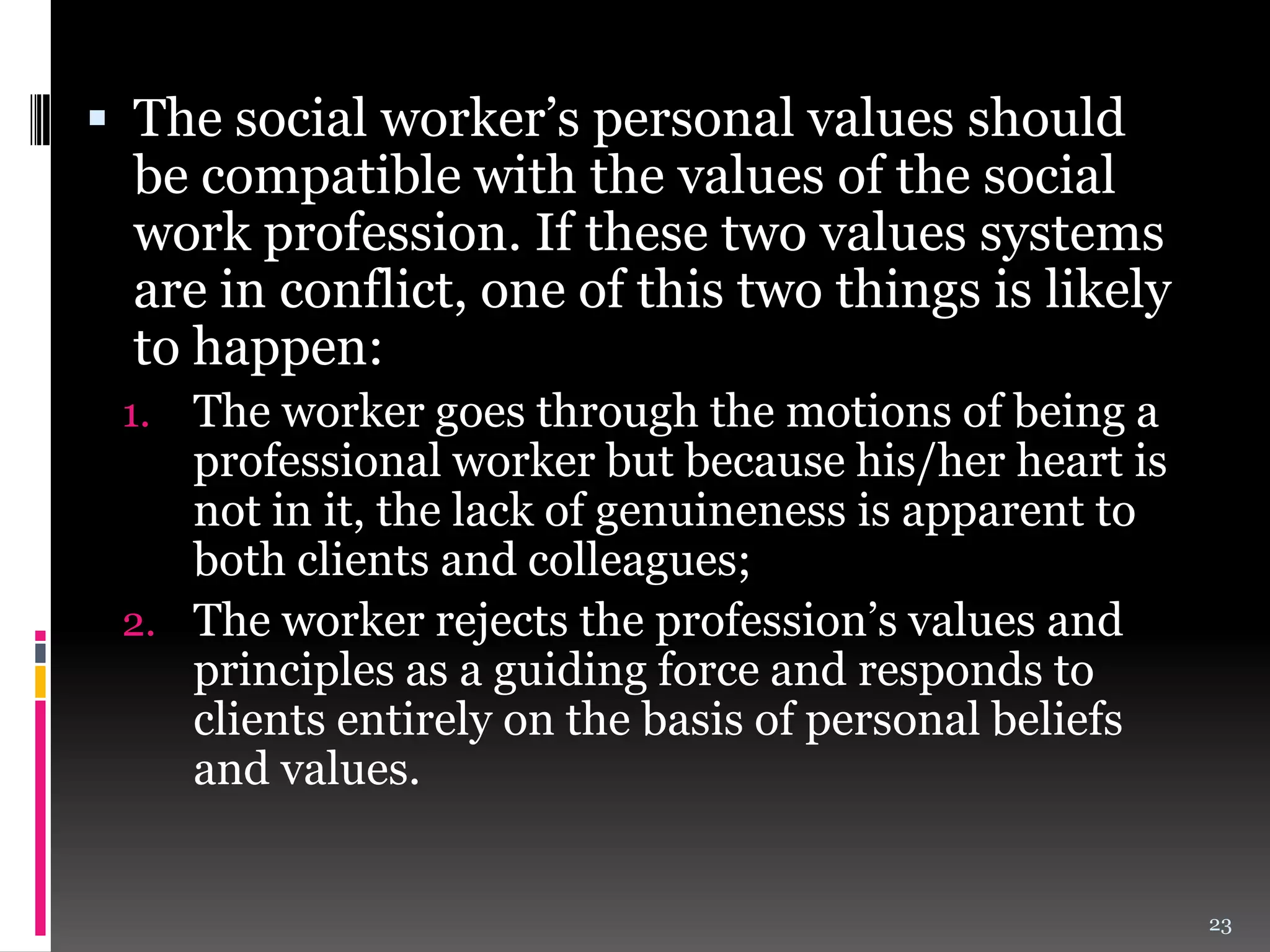  The social worker’s personal values should
be compatible with the values of the social
work profession. If these two values systems
are in conflict, one of this two things is likely
to happen:
The worker goes through the motions of being a
professional worker but because his/her heart is
not in it, the lack of genuineness is apparent to
both clients and colleagues;
2. The worker rejects the profession’s values and
principles as a guiding force and responds to
clients entirely on the basis of personal beliefs
and values.
1.

23

 