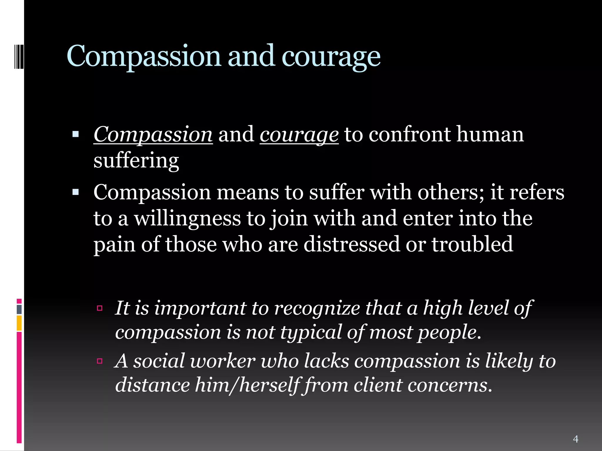 Compassion and courage
 Compassion and courage to confront human

suffering
 Compassion means to suffer with others; it refers
to a willingness to join with and enter into the
pain of those who are distressed or troubled
 It is important to recognize that a high level of

compassion is not typical of most people.
 A social worker who lacks compassion is likely to
distance him/herself from client concerns.
4

 