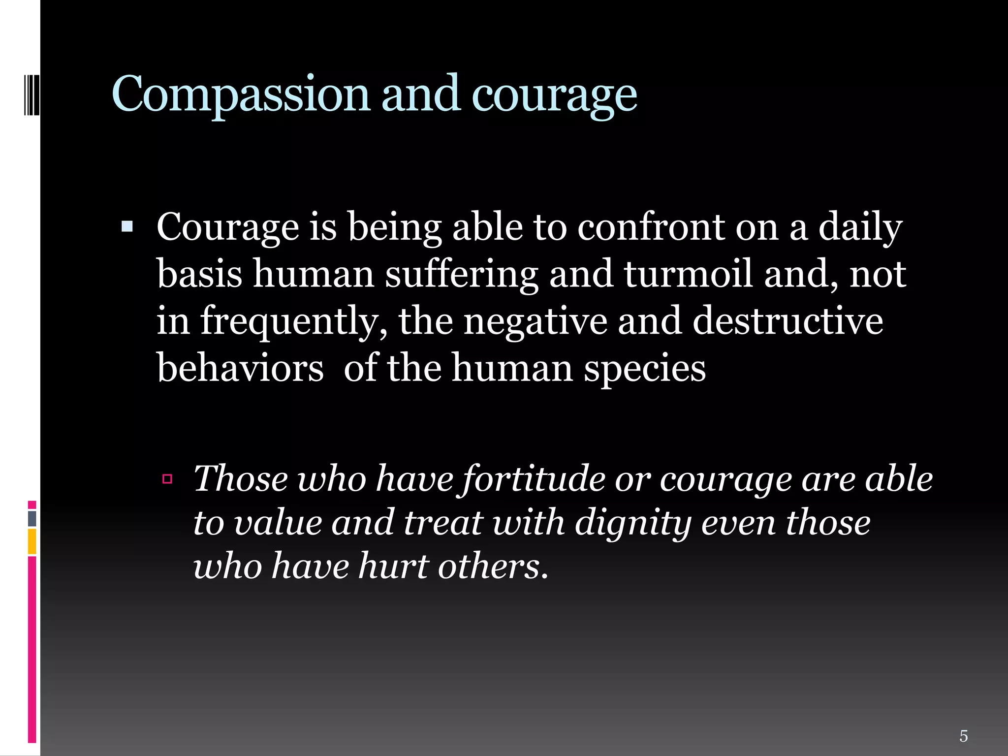 Compassion and courage
 Courage is being able to confront on a daily
basis human suffering and turmoil and, not

in frequently, the negative and destructive
behaviors of the human species
 Those who have fortitude or courage are able

to value and treat with dignity even those
who have hurt others.

5

 