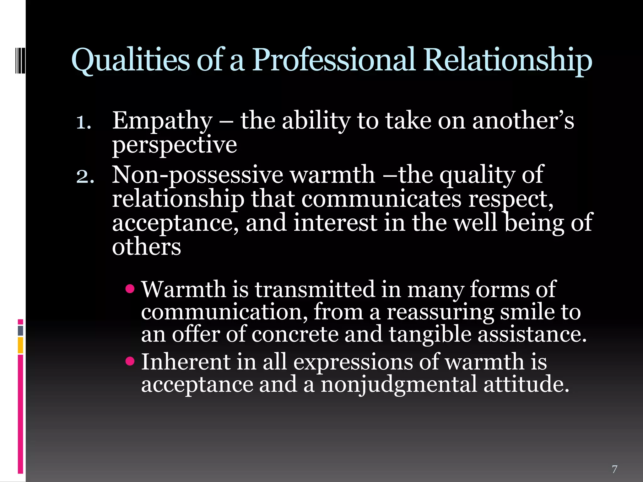 Qualities of a Professional Relationship
1. Empathy – the ability to take on another’s
perspective
2. Non-possessive warmth –the quality of
relationship that communicates respect,
acceptance, and interest in the well being of
others
 Warmth is transmitted in many forms of
communication, from a reassuring smile to
an offer of concrete and tangible assistance.
 Inherent in all expressions of warmth is
acceptance and a nonjudgmental attitude.

7

 