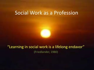 Social Work as a Profession
“Learning in social work is a lifelong endavor”
(Friedlander, 1980)
 