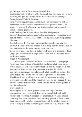go to https://www.forbes.com/top-public-
companies/list/5/#tab:overall . Research the company on its own
website, the public filings on the Securities and Exchange
Commission EDGAR database
(http://www.sec.gov/edgar.shtml), in the University's online
databases, and any other credible sources you can find. The
annual report will often provide insights that can help address
some of these questions.
Visit Writing Workshop Video for this Assignment:
https://cdnapisec.kaltura.com/index.php/extwidget/preview/part
ner_id/956951/uiconf_id/38285871/entry_id/0_i2y6molp/embed
/dynamic
Read chapters 1 -3 in the course textbook and complete the
LEARN E-Activities for Weeks 1-3 as they set the foundation to
this assignment. Be sure to cite your sources!
Begin your paper on Page 2 below and write a minimum of four
(4) pages. The minimum page count does not include the Title
or Source pages.
Week 3 Assignment 1
Write your introduction here. Include one (1) paragraph
(not more than 6 lines of text) that explains what your paper
will discuss. Much of your introduction may be taken from the
assignment instructions (in your own words). Read all
assignment resources to understand what should be included in
your paper. Be sure to review the assignment instructions in
Blackboard, the grading rubric, and the recorded writing
workshop to understand the requirements. Do not exceed 6 lines
of text in this introduction. There should be no direct quotes in
this introduction.
Globalization
Thoroughly assess how globalization has impacted the
corporation you researched. Provide a thoughtful and well
researched response. Consider for example, how your chosen
company has been involved in expanding globally, how it has
been impacted by global competition, and the global economy.
Do not simply define the term globalization. You will need to
 