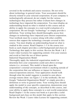 covered in the textbook and course resources. Do not write
about technology in general terms. Your assessment should be
directly related to your selected corporation. If your company is
technologically advanced, do not simply list the various
technologies they possess but rather evaluate how changes in
technology have impacted the corporation. You must display an
understanding based on what is studied in this course and an
ability to apply the concepts in a real-world evaluation of a
corporation. Do not Google “technology” or simply provide a
definition. Your writing here should thoroughly assess how
changes in technology have impacted your chosen corporation.
Your textbook must be a source along with other credible
sources that support the technology concepts covered in this
course. You must display an understanding based on what is
studied in this course. Read Chapters 1-3 in the course text
book as each chapter provides a solid background and clues on
Technology that apply to this section. Review the Week 1 & 2
Learn video Lectures for supporting content. Cite your sources
and avoid or limit the use of direct quotes.
Industrial Organization Model
Thoroughly apply the industrial organization model to
determine how your corporation could earn above-average
returns (i.e. revenue). This model is based upon the
corporation’s external environment which is anything outside of
the corporation that can influence or impact its business
(macro)/operations (micro). Your application should walk
through what the model suggests is needed to earn above
average returns (hint: see figure 1.2 in the textbook). Do not
Google “Industrial Organization Model” or simply provide a
definition or write in general terms. Your writing here should
apply the model to your specific corporation, demonstrate your
understanding of the concepts, as described in this course, and
your ability to apply those concepts to a real-world corporation.
Read Chapter 1 in the course text book as it provides a solid
background and clues on this model that apply to this section.
Review the Week 1 Learn video Lecture for supporting content.
 