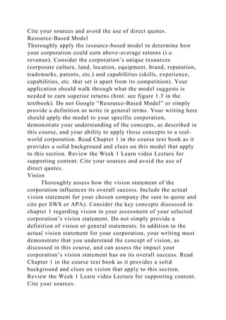 Cite your sources and avoid the use of direct quotes.
Resource-Based Model
Thoroughly apply the resource-based model to determine how
your corporation could earn above-average returns (i.e.
revenue). Consider the corporation’s unique resources
(corporate culture, land, location, equipment, brand, reputation,
trademarks, patents, etc.) and capabilities (skills, experience,
capabilities, etc. that set it apart from its competition). Your
application should walk through what the model suggests is
needed to earn superior returns (hint: see figure 1.3 in the
textbook). Do not Google “Resource-Based Model” or simply
provide a definition or write in general terms. Your writing here
should apply the model to your specific corporation,
demonstrate your understanding of the concepts, as described in
this course, and your ability to apply those concepts to a real-
world corporation. Read Chapter 1 in the course text book as it
provides a solid background and clues on this model that apply
to this section. Review the Week 1 Learn video Lecture for
supporting content. Cite your sources and avoid the use of
direct quotes.
Vision
Thoroughly assess how the vision statement of the
corporation influences its overall success. Include the actual
vision statement for your chosen company (be sure to quote and
cite per SWS or APA). Consider the key concepts discussed in
chapter 1 regarding vision in your assessment of your selected
corporation’s vision statement. Do not simply provide a
definition of vision or general statements. In addition to the
actual vision statement for your corporation, your writing must
demonstrate that you understand the concept of vision, as
discussed in this course, and can assess the impact your
corporation’s vision statement has on its overall success. Read
Chapter 1 in the course text book as it provides a solid
background and clues on vision that apply to this section.
Review the Week 1 Learn video Lecture for supporting content.
Cite your sources.
 