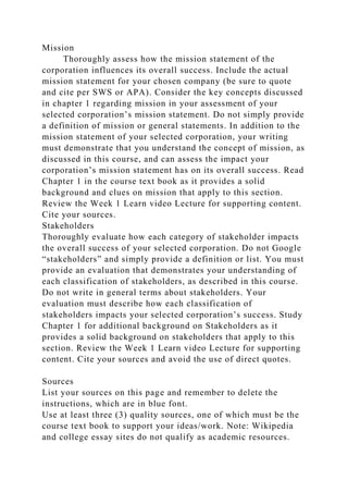 Mission
Thoroughly assess how the mission statement of the
corporation influences its overall success. Include the actual
mission statement for your chosen company (be sure to quote
and cite per SWS or APA). Consider the key concepts discussed
in chapter 1 regarding mission in your assessment of your
selected corporation’s mission statement. Do not simply provide
a definition of mission or general statements. In addition to the
mission statement of your selected corporation, your writing
must demonstrate that you understand the concept of mission, as
discussed in this course, and can assess the impact your
corporation’s mission statement has on its overall success. Read
Chapter 1 in the course text book as it provides a solid
background and clues on mission that apply to this section.
Review the Week 1 Learn video Lecture for supporting content.
Cite your sources.
Stakeholders
Thoroughly evaluate how each category of stakeholder impacts
the overall success of your selected corporation. Do not Google
“stakeholders” and simply provide a definition or list. You must
provide an evaluation that demonstrates your understanding of
each classification of stakeholders, as described in this course.
Do not write in general terms about stakeholders. Your
evaluation must describe how each classification of
stakeholders impacts your selected corporation’s success. Study
Chapter 1 for additional background on Stakeholders as it
provides a solid background on stakeholders that apply to this
section. Review the Week 1 Learn video Lecture for supporting
content. Cite your sources and avoid the use of direct quotes.
Sources
List your sources on this page and remember to delete the
instructions, which are in blue font.
Use at least three (3) quality sources, one of which must be the
course text book to support your ideas/work. Note: Wikipedia
and college essay sites do not qualify as academic resources.
 