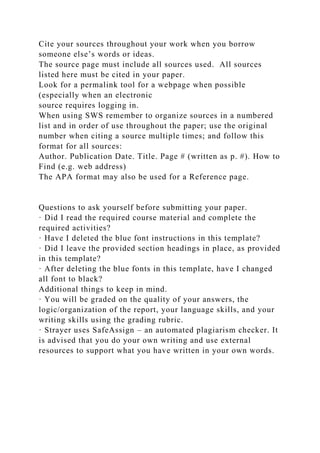 Cite your sources throughout your work when you borrow
someone else’s words or ideas.
The source page must include all sources used. All sources
listed here must be cited in your paper.
Look for a permalink tool for a webpage when possible
(especially when an electronic
source requires logging in.
When using SWS remember to organize sources in a numbered
list and in order of use throughout the paper; use the original
number when citing a source multiple times; and follow this
format for all sources:
Author. Publication Date. Title. Page # (written as p. #). How to
Find (e.g. web address)
The APA format may also be used for a Reference page.
Questions to ask yourself before submitting your paper.
· Did I read the required course material and complete the
required activities?
· Have I deleted the blue font instructions in this template?
· Did I leave the provided section headings in place, as provided
in this template?
· After deleting the blue fonts in this template, have I changed
all font to black?
Additional things to keep in mind.
· You will be graded on the quality of your answers, the
logic/organization of the report, your language skills, and your
writing skills using the grading rubric.
· Strayer uses SafeAssign – an automated plagiarism checker. It
is advised that you do your own writing and use external
resources to support what you have written in your own words.
 