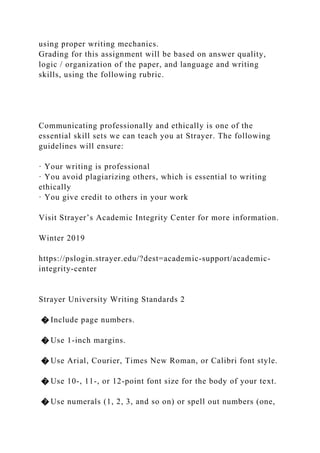 using proper writing mechanics.
Grading for this assignment will be based on answer quality,
logic / organization of the paper, and language and writing
skills, using the following rubric.
Communicating professionally and ethically is one of the
essential skill sets we can teach you at Strayer. The following
guidelines will ensure:
· Your writing is professional
· You avoid plagiarizing others, which is essential to writing
ethically
· You give credit to others in your work
Visit Strayer’s Academic Integrity Center for more information.
Winter 2019
https://pslogin.strayer.edu/?dest=academic-support/academic-
integrity-center
Strayer University Writing Standards 2
� Include page numbers.
� Use 1-inch margins.
� Use Arial, Courier, Times New Roman, or Calibri font style.
� Use 10-, 11-, or 12-point font size for the body of your text.
� Use numerals (1, 2, 3, and so on) or spell out numbers (one,
 