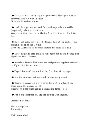 � Cite your sources throughout your work when you borrow
someone else’s words or ideas.
Give credit to the authors.
� Look for a permalink tool for a webpage when possible
(especially when an electronic
source requires logging in like the Strayer Library). Find tips
here.
� Add each cited source to the Source List at the end of your
assignment. (See the Giving
Credit to Authors and Sources section for more details.)
� Don’t forget to cite and add your textbook to the Source List
if you use it as a source.
� Include a Source List when the assignment requires research
or if you cite the textbook.
� Type “Sources” centered on the first line of the page.
� List the sources that you used in your assignment.
� Organize sources in a numbered list and in order of use
throughout the paper. Use the
original number when citing a source multiple times.
� For more information, see the Source List section.
General Standards
Use Appropriate
Formatting
Title Your Work
 