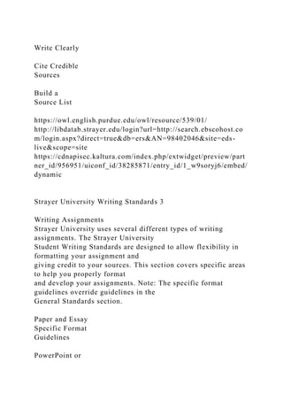 Write Clearly
Cite Credible
Sources
Build a
Source List
https://owl.english.purdue.edu/owl/resource/539/01/
http://libdatab.strayer.edu/login?url=http://search.ebscohost.co
m/login.aspx?direct=true&db=ers&AN=98402046&site=eds-
live&scope=site
https://cdnapisec.kaltura.com/index.php/extwidget/preview/part
ner_id/956951/uiconf_id/38285871/entry_id/1_w9soryj6/embed/
dynamic
Strayer University Writing Standards 3
Writing Assignments
Strayer University uses several different types of writing
assignments. The Strayer University
Student Writing Standards are designed to allow flexibility in
formatting your assignment and
giving credit to your sources. This section covers specific areas
to help you properly format
and develop your assignments. Note: The specific format
guidelines override guidelines in the
General Standards section.
Paper and Essay
Specific Format
Guidelines
PowerPoint or
 