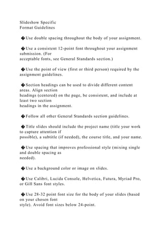 Slideshow Specific
Format Guidelines
� Use double spacing throughout the body of your assignment.
� Use a consistent 12-point font throughout your assignment
submission. (For
acceptable fonts, see General Standards section.)
� Use the point of view (first or third person) required by the
assignment guidelines.
� Section headings can be used to divide different content
areas. Align section
headings (centered) on the page, be consistent, and include at
least two section
headings in the assignment.
� Follow all other General Standards section guidelines.
� Title slides should include the project name (title your work
to capture attention if
possible), a subtitle (if needed), the course title, and your name.
� Use spacing that improves professional style (mixing single
and double spacing as
needed).
� Use a background color or image on slides.
� Use Calibri, Lucida Console, Helvetica, Futura, Myriad Pro,
or Gill Sans font styles.
� Use 28-32 point font size for the body of your slides (based
on your chosen font
style). Avoid font sizes below 24-point.
 