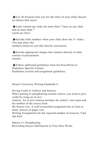 � Use 36-44 point font size for the titles of your slides (based
on chosen font style).
� Limit content per slide (no more than 7 lines on any slide
and no more than 7
words per line).
� Include slide numbers when your slide show has 3+ slides.
You may place the
numbers wherever you like (but be consistent).
� Include appropriate images that connect directly to slide
content or presentation
content.
� Follow additional guidelines from the PowerPoint or
Slideshow Specific Format
Guidelines section and assignment guidelines.
Strayer University Writing Standards 4
Giving Credit to Authors and Sources
When quoting or paraphrasing another source, you need to give
credit by using an in-text
citation. An in-text citation includes the author’s last name and
the number of the source from
the Source List. A well-researched assignment has at least as
many sources as pages (see
Writing Assignments for the required number of sources). Find
tips here.
Option #1: Paraphrasing
Rewording Source Information in Your Own Words
 