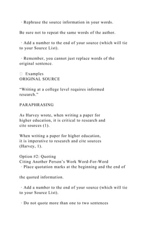 · Rephrase the source information in your words.
Be sure not to repeat the same words of the author.
· Add a number to the end of your source (which will tie
to your Source List).
· Remember, you cannot just replace words of the
original sentence.
ORIGINAL SOURCE
“Writing at a college level requires informed
research.”
PARAPHRASING
As Harvey wrote, when writing a paper for
higher education, it is critical to research and
cite sources (1).
When writing a paper for higher education,
it is imperative to research and cite sources
(Harvey, 1).
Option #2: Quoting
Citing Another Person’s Work Word-For-Word
· Place quotation marks at the beginning and the end of
the quoted information.
· Add a number to the end of your source (which will tie
to your Source List).
· Do not quote more than one to two sentences
 