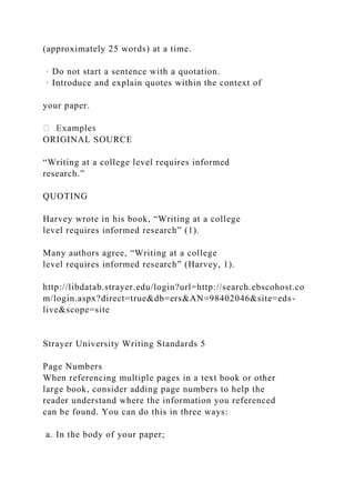 (approximately 25 words) at a time.
· Do not start a sentence with a quotation.
· Introduce and explain quotes within the context of
your paper.
ORIGINAL SOURCE
“Writing at a college level requires informed
research.”
QUOTING
Harvey wrote in his book, “Writing at a college
level requires informed research” (1).
Many authors agree, “Writing at a college
level requires informed research” (Harvey, 1).
http://libdatab.strayer.edu/login?url=http://search.ebscohost.co
m/login.aspx?direct=true&db=ers&AN=98402046&site=eds-
live&scope=site
Strayer University Writing Standards 5
Page Numbers
When referencing multiple pages in a text book or other
large book, consider adding page numbers to help the
reader understand where the information you referenced
can be found. You can do this in three ways:
a. In the body of your paper;
 