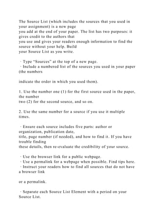 The Source List (which includes the sources that you used in
your assignment) is a new page
you add at the end of your paper. The list has two purposes: it
gives credit to the authors that
you use and gives your readers enough information to find the
source without your help. Build
your Source List as you write.
· Type “Sources” at the top of a new page.
· Include a numbered list of the sources you used in your paper
(the numbers
indicate the order in which you used them).
1. Use the number one (1) for the first source used in the paper,
the number
two (2) for the second source, and so on.
2. Use the same number for a source if you use it multiple
times.
· Ensure each source includes five parts: author or
organization, publication date,
title, page number (if needed), and how to find it. If you have
trouble finding
these details, then re-evaluate the credibility of your source.
· Use the browser link for a public webpage.
· Use a permalink for a webpage when possible. Find tips here.
· Instruct your readers how to find all sources that do not have
a browser link
or a permalink.
· Separate each Source List Element with a period on your
Source List.
 