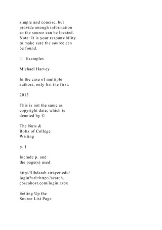 simple and concise, but
provide enough information
so the source can be located.
Note: It is your responsibility
to make sure the source can
be found.
Michael Harvey
In the case of multiple
authors, only list the first.
2013
This is not the same as
copyright date, which is
denoted by ©
The Nuts &
Bolts of College
Writing
p. 1
Include p. and
the page(s) used.
http://libdatab.strayer.edu/
login?url=http://search.
ebscohost.com/login.aspx
Setting Up the
Source List Page
 