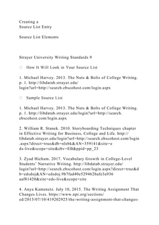 Creating a
Source List Entry
Source List Elements
Strayer University Writing Standards 9
1. Michael Harvey. 2013. The Nuts & Bolts of College Writing.
p. 1. http://libdatab.strayer.edu/
login?url=http://search.ebscohost.com/login.aspx
1. Michael Harvey. 2013. The Nuts & Bolts of College Writing.
p. 1. http://libdatab.strayer.edu/login?url=http://search.
ebscohost.com/login.aspx
2. William R. Stanek. 2010. Storyboarding Techniques chapter
in Effective Writing for Business, College and Life. http://
libdatab.strayer.edu/login?url=http://search.ebscohost.com/login
.aspx?direct=true&db=nlebk&AN=359141&site=e
ds-live&scope=site&ebv=EB&ppid=pp_23
3. Zyad Hicham. 2017. Vocabulary Growth in College-Level
Students’ Narrative Writing. http://libdatab.strayer.edu/
login?url=http://search.ebscohost.com/login.aspx?direct=true&d
b=edsdoj&AN=edsdoj.9b7fad40e529462bafe3a936
aaf81420&site=eds-live&scope=site
4. Anya Kamenetz. July 10, 2015. The Writing Assignment That
Changes Lives. https://www.npr.org/sections/
ed/2015/07/10/419202925/the-writing-assignment-that-changes-
 