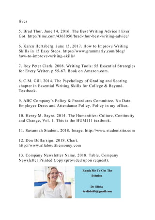 lives
5. Brad Thor. June 14, 2016. The Best Writing Advice I Ever
Got. http://time.com/4363050/brad-thor-best-writing-advice/
6. Karen Hertzberg. June 15, 2017. How to Improve Writing
Skills in 15 Easy Steps. https://www.grammarly.com/blog/
how-to-improve-writing-skills/
7. Roy Peter Clark. 2008. Writing Tools: 55 Essential Strategies
for Every Writer. p.55-67. Book on Amazon.com.
8. C.M. Gill. 2014. The Psychology of Grading and Scoring
chapter in Essential Writing Skills for College & Beyond.
Textbook.
9. ABC Company’s Policy & Procedures Committee. No Date.
Employee Dress and Attendance Policy. Policy in my office.
10. Henry M. Sayre. 2014. The Humanities: Culture, Continuity
and Change, Vol. 1. This is the HUM111 textbook.
11. Savannah Student. 2018. Image. http://www.studentsite.com
12. Don Dollarsign. 2018. Chart.
http://www.allaboutthemoney.com
13. Company Newsletter Name. 2018. Table. Company
Newsletter Printed Copy (provided upon request).
 