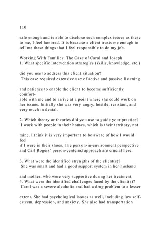 110
safe enough and is able to disclose such complex issues as these
to me, I feel honored. It is because a client trusts me enough to
tell me these things that I feel responsible to do my job.
Working With Families: The Case of Carol and Joseph
1. What specific intervention strategies (skills, knowledge, etc.)
did you use to address this client situation?
This case required extensive use of active and passive listening
and patience to enable the client to become sufficiently
comfort-
able with me and to arrive at a point where she could work on
her issues. Initially she was very angry, hostile, resistant, and
very much in denial.
2. Which theory or theories did you use to guide your practice?
I work with people in their homes, which is their territory, not
mine. I think it is very important to be aware of how I would
feel
if I were in their shoes. The person-in-environment perspective
and Carl Rogers’ person-centered approach are crucial here.
3. What were the identified strengths of the client(s)?
She was smart and had a good support system in her husband
and mother, who were very supportive during her treatment.
4. What were the identified challenges faced by the client(s)?
Carol was a severe alcoholic and had a drug problem to a lesser
extent. She had psychological issues as well, including low self-
esteem, depression, and anxiety. She also had transportation
 