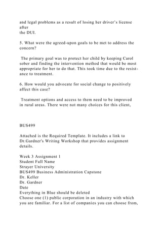 and legal problems as a result of losing her driver’s license
after
the DUI.
5. What were the agreed-upon goals to be met to address the
concern?
The primary goal was to protect her child by keeping Carol
sober and finding the intervention method that would be most
appropriate for her to do that. This took time due to the resist-
ance to treatment.
6. How would you advocate for social change to positively
affect this case?
Treatment options and access to them need to be improved
in rural areas. There were not many choices for this client,
BUS499
Attached is the Required Template. It includes a link to
Dr.Gardner's Writing Workshop that provides assignment
details.
Week 3 Assignment 1
Student Full Name
Strayer University
BUS499 Business Administration Capstone
Dr. Keller
Dr. Gardner
Date
Everything in Blue should be deleted
Choose one (1) public corporation in an industry with which
you are familiar. For a list of companies you can choose from,
 