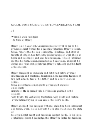SOCIAL WORK CASE STUDIES: CONCENTRATION YEAR
30
Working With Families:
The Case of Brady
Brady is a 15-year-old, Caucasian male referred to me by his
previous social worker for a second evaluation. Brady’s father,
Steve, reports that his son is irritable, impulsive, and often in
trouble at school; has difficulty concentrating on work (both at
home and in school); and uses foul language. He also informed
me that his wife, Diane, passed away 3 years ago, although he
denies any relationship between Brady’s behavior and the death
of his mother.
Brady presented as immature and exhibited below-average
intelligence and emotional functioning. He reported feelings of
low self-esteem, fear of his father, and no desire to attend
school.
Steve presented as emotionally deregulated and also
emotionally
immature. He appeared very nervous and guarded in the
sessions
with Brady. He verbalized frustration with Brady and feeling
overwhelmed trying to take care of his son’s needs.
Brady attended four sessions with me, including both individual
and family work. I also met with Steve alone to discuss the state
of
his own mental health and parenting support needs. In the initial
evaluation session I suggested that Brady be tested for learning
 