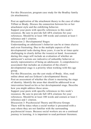 For this Discussion, program case study for the Bradley family
(in attachments).
Post an application of the attachment theory to the case of either
Tiffani or Brady. Discuss the connection between his or her
attachment style and the exhibiting behavior.
Support your posts with specific references to this week’s
resources. Be sure to provide full APA citations for your
references. Should be at least 100 words and contain at least 1
reference and 1 citation.
Discussion 2: Developmental Stages
Understanding an adolescent’s behavior can be at times elusive
and even frustrating. Due to the multiple aspects of the
developmental tasks during these years, it can be at times quite
challenging to clearly define the issue(s) at hand. Assessment
during this stage will include an evaluation of whether an
adolescent’s actions are indicative of unhealthy behavior or
merely representative of being an adolescent. A comprehensive
assessment that includes an evaluation of the client’s
developmental stage is a priority when working with this age
group.
For this Discussion, use the cast study of Brady. Also, read
online about and use Erikson’s developmental theory.
Post an assessment of whether the client is mastering the stage
of identity. Identify the areas that should be addressed in an
intervention based on his or her developmental stage. Describe
how you might address those areas.
Support your posts with specific references to this week’s
resources. Be sure to provide full APA citations for your
references. Should be at least 100 words and contain at least 1
reference and 1 citation.
Discussion 3: Psychosocial Theory and Diverse Groups
There will be times when a social worker is presented with a
case where they are not familiar with the surrounding
psychosocial issues. Because social workers are on a continual
journey in learning, it is important to read pertinent literature.
 