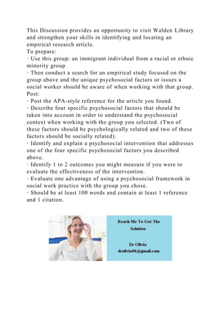 This Discussion provides an opportunity to visit Walden Library
and strengthen your skills in identifying and locating an
empirical research article.
To prepare:
· Use this group: an immigrant individual from a racial or ethnic
minority group
· Then conduct a search for an empirical study focused on the
group above and the unique psychosocial factors or issues a
social worker should be aware of when working with that group.
Post:
· Post the APA-style reference for the article you found.
· Describe four specific psychosocial factors that should be
taken into account in order to understand the psychosocial
context when working with the group you selected. (Two of
these factors should be psychologically related and two of these
factors should be socially related).
· Identify and explain a psychosocial intervention that addresses
one of the four specific psychosocial factors you described
above.
· Identify 1 to 2 outcomes you might measure if you were to
evaluate the effectiveness of the intervention.
· Evaluate one advantage of using a psychosocial framework in
social work practice with the group you chose.
· Should be at least 100 words and contain at least 1 reference
and 1 citation.
 