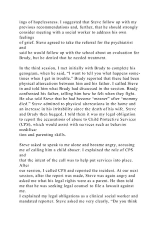 ings of hopelessness. I suggested that Steve follow up with my
previous recommendations and, further, that he should strongly
consider meeting with a social worker to address his own
feelings
of grief. Steve agreed to take the referral for the psychiatrist
and
said he would follow up with the school about an evaluation for
Brady, but he denied that he needed treatment.
In the third session, I met initially with Brady to complete his
genogram, when he said, “I want to tell you what happens some-
times when I get in trouble.” Brady reported that there had been
physical altercations between him and his father. I called Steve
in and told him what Brady had discussed in the session. Brady
confronted his father, telling him how he felt when they fight.
He also told Steve that he had become “meaner” after “mommy
died.” Steve admitted to physical altercations in the home and
an increase in his irritability since the death of his wife. Steve
and Brady then hugged. I told them it was my legal obligation
to report the accusations of abuse to Child Protective Services
(CPS), which would assist with services such as behavior
modifica-
tion and parenting skills.
Steve asked to speak to me alone and became angry, accusing
me of calling him a child abuser. I explained the role of CPS
and
that the intent of the call was to help put services into place.
After
our session, I called CPS and reported the incident. At our next
session, after the report was made, Steve was again angry and
asked me what his legal rights were as a parent. He then told
me that he was seeking legal counsel to file a lawsuit against
me.
I explained my legal obligations as a clinical social worker and
mandated reporter. Steve asked me very clearly, “Do you think
 