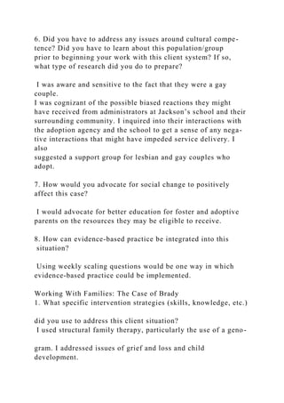 6. Did you have to address any issues around cultural compe-
tence? Did you have to learn about this population/group
prior to beginning your work with this client system? If so,
what type of research did you do to prepare?
I was aware and sensitive to the fact that they were a gay
couple.
I was cognizant of the possible biased reactions they might
have received from administrators at Jackson’s school and their
surrounding community. I inquired into their interactions with
the adoption agency and the school to get a sense of any nega-
tive interactions that might have impeded service delivery. I
also
suggested a support group for lesbian and gay couples who
adopt.
7. How would you advocate for social change to positively
affect this case?
I would advocate for better education for foster and adoptive
parents on the resources they may be eligible to receive.
8. How can evidence-based practice be integrated into this
situation?
Using weekly scaling questions would be one way in which
evidence-based practice could be implemented.
Working With Families: The Case of Brady
1. What specific intervention strategies (skills, knowledge, etc.)
did you use to address this client situation?
I used structural family therapy, particularly the use of a geno-
gram. I addressed issues of grief and loss and child
development.
 