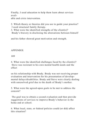 Finally, I used education to help them learn about services
avail-
able and crisis intervention.
2. Which theory or theories did you use to guide your practice?
I used structural family therapy.
3. What were the identified strengths of the client(s)?
Brady’s bravery in disclosing the altercations between himself
and his father showed great motivation and strength.
APPENDIX
109
4. What were the identified challenges faced by the client(s)?
Steve was resistant to his own mental health needs and the
effect
on his relationship with Brady. Brady was not receiving proper
evaluation and intervention for his presentation of develop-
mental delays/disabilities. Brady and Steve were clearly dealing
with unresolved grief due to the death of Brady’s mother.
5. What were the agreed-upon goals to be met to address the
concern?
The goal was to obtain a second evaluation and then provide
suggestions of services to improve Brady’s behavior in the
home and at school.
6. What local, state, or federal policies could (or did) affect
this situation?
 