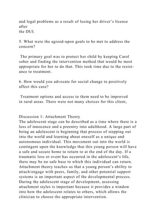 and legal problems as a result of losing her driver’s license
after
the DUI.
5. What were the agreed-upon goals to be met to address the
concern?
The primary goal was to protect her child by keeping Carol
sober and finding the intervention method that would be most
appropriate for her to do that. This took time due to the resist-
ance to treatment.
6. How would you advocate for social change to positively
affect this case?
Treatment options and access to them need to be improved
in rural areas. There were not many choices for this client,
Discussion 1: Attachment Theory
The adolescent stage can be described as a time where there is a
loss of innocence and a preentry into adulthood. A large part of
being an adolescent is beginning that process of stepping out
into the world and learning about oneself as a unique and
autonomous individual. This movement out into the world is
contingent upon the knowledge that this young person will have
a safe and secure home to return to at the end of the day. If a
traumatic loss or event has occurred in the adolescent’s life,
there may be no safe base to which this individual can return.
Attachment theory teaches us that a young person’s ability to
attach/engage with peers, family, and other potential support
systems is an important aspect of the developmental process.
During the adolescent stage of development, assessing
attachment styles is important because it provides a window
into how the adolescent relates to others, which allows the
clinician to choose the appropriate intervention.
 