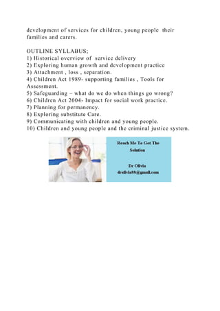 development of services for children, young people their
families and carers.
OUTLINE SYLLABUS;
1) Historical overview of service delivery
2) Exploring human growth and development practice
3) Attachment , loss , separation.
4) Children Act 1989- supporting families , Tools for
Assessment.
5) Safeguarding – what do we do when things go wrong?
6) Children Act 2004- Impact for social work practice.
7) Planning for permanency.
8) Exploring substitute Care.
9) Communicating with children and young people.
10) Children and young people and the criminal justice system.
 