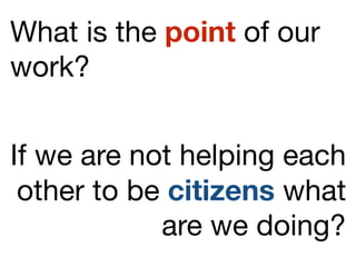 What is the point of our
work?
If we are not helping each
other to be citizens what
are we doing?
 
